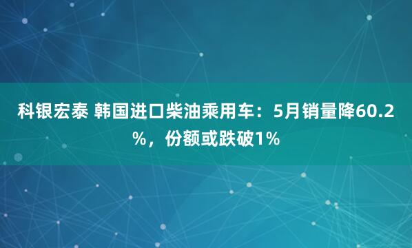 科银宏泰 韩国进口柴油乘用车：5月销量降60.2%，份额或跌破1%