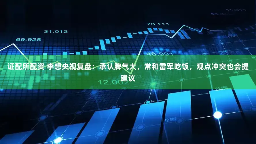 证配所配资 李想央视复盘：承认脾气大，常和雷军吃饭，观点冲突也会提建议