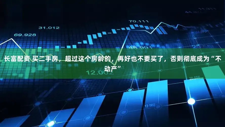 长富配资 买二手房，超过这个房龄的，再好也不要买了，否则彻底成为“不动产”