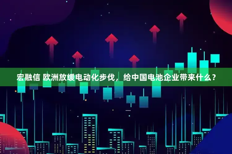 宏融信 欧洲放缓电动化步伐，给中国电池企业带来什么？