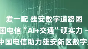爱一配 雄安数字道路图鉴: 中国电信“AI+交通”硬实力 ——中国电信助力雄安新区数字道路建设成效初显