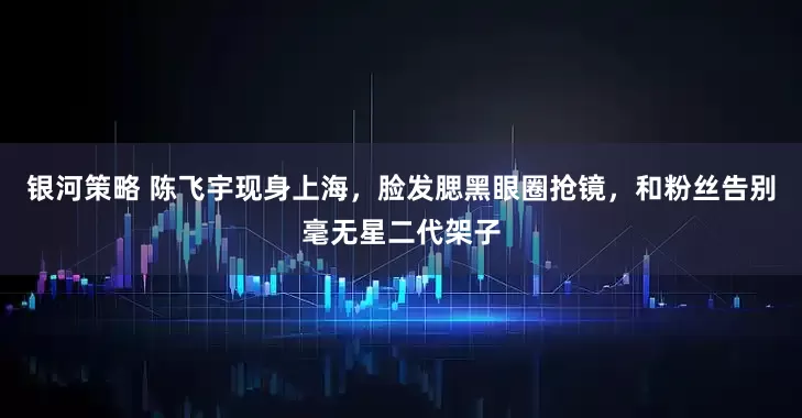 银河策略 陈飞宇现身上海，脸发腮黑眼圈抢镜，和粉丝告别毫无星二代架子