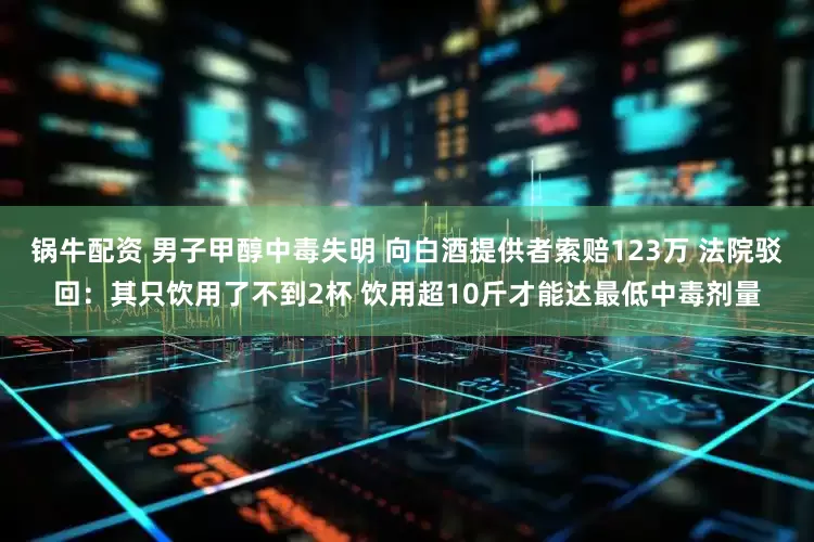 锅牛配资 男子甲醇中毒失明 向白酒提供者索赔123万 法院驳回：其只饮用了不到2杯 饮用超10斤才能达最低中毒剂量
