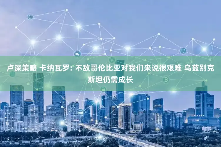 卢深策略 卡纳瓦罗: 不敌哥伦比亚对我们来说很艰难 乌兹别克斯坦仍需成长