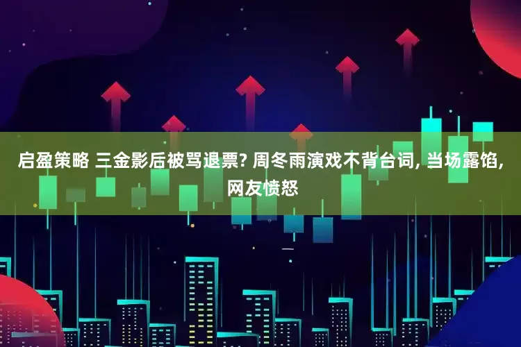 启盈策略 三金影后被骂退票? 周冬雨演戏不背台词, 当场露馅, 网友愤怒